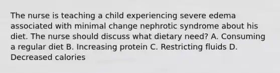 The nurse is teaching a child experiencing severe edema associated with minimal change nephrotic syndrome about his diet. The nurse should discuss what dietary need? A. Consuming a regular diet B. Increasing protein C. Restricting fluids D. Decreased calories