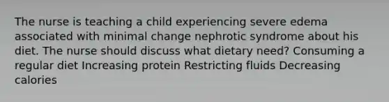 The nurse is teaching a child experiencing severe edema associated with minimal change nephrotic syndrome about his diet. The nurse should discuss what dietary need? Consuming a regular diet Increasing protein Restricting fluids Decreasing calories