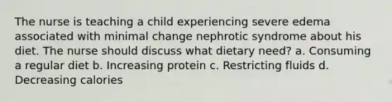 The nurse is teaching a child experiencing severe edema associated with minimal change nephrotic syndrome about his diet. The nurse should discuss what dietary need? a. Consuming a regular diet b. Increasing protein c. Restricting fluids d. Decreasing calories