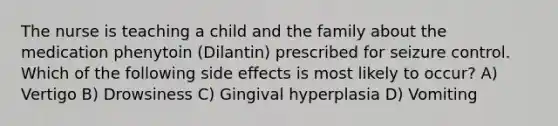 The nurse is teaching a child and the family about the medication phenytoin (Dilantin) prescribed for seizure control. Which of the following side effects is most likely to occur? A) Vertigo B) Drowsiness C) Gingival hyperplasia D) Vomiting