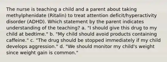 The nurse is teaching a child and a parent about taking methylphenidate (Ritalin) to treat attention deficit/hyperactivity disorder (ADHD). Which statement by the parent indicates understanding of the teaching? a. "I should give this drug to my child at bedtime." b. "My child should avoid products containing caffeine." c. "The drug should be stopped immediately if my child develops aggression." d. "We should monitor my child's weight since weight gain is common."