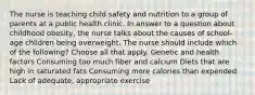 The nurse is teaching child safety and nutrition to a group of parents at a public health clinic. In answer to a question about childhood obesity, the nurse talks about the causes of school-age children being overweight. The nurse should include which of the following? Choose all that apply. Genetic and health factors Consuming too much fiber and calcium Diets that are high in saturated fats Consuming more calories than expended Lack of adequate, appropriate exercise