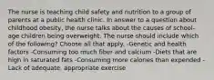 The nurse is teaching child safety and nutrition to a group of parents at a public health clinic. In answer to a question about childhood obesity, the nurse talks about the causes of school-age children being overweight. The nurse should include which of the following? Choose all that apply. -Genetic and health factors -Consuming too much fiber and calcium -Diets that are high in saturated fats -Consuming more calories than expended -Lack of adequate, appropriate exercise