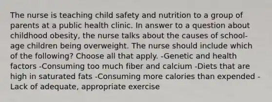 The nurse is teaching child safety and nutrition to a group of parents at a public health clinic. In answer to a question about childhood obesity, the nurse talks about the causes of school-age children being overweight. The nurse should include which of the following? Choose all that apply. -Genetic and health factors -Consuming too much fiber and calcium -Diets that are high in saturated fats -Consuming more calories than expended -Lack of adequate, appropriate exercise