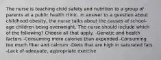 The nurse is teaching child safety and nutrition to a group of parents at a public health clinic. In answer to a question about childhood obesity, the nurse talks about the causes of school-age children being overweight. The nurse should include which of the following? Choose all that apply. -Genetic and health factors -Consuming more calories than expended -Consuming too much fiber and calcium -Diets that are high in saturated fats -Lack of adequate, appropriate exercise