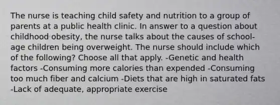 The nurse is teaching child safety and nutrition to a group of parents at a public health clinic. In answer to a question about childhood obesity, the nurse talks about the causes of school-age children being overweight. The nurse should include which of the following? Choose all that apply. -Genetic and health factors -Consuming more calories than expended -Consuming too much fiber and calcium -Diets that are high in saturated fats -Lack of adequate, appropriate exercise