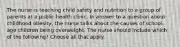 The nurse is teaching child safety and nutrition to a group of parents at a public health clinic. In answer to a question about childhood obesity, the nurse talks about the causes of school-age children being overweight. The nurse should include which of the following? Choose all that apply.