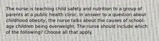 The nurse is teaching child safety and nutrition to a group of parents at a public health clinic. In answer to a question about childhood obesity, the nurse talks about the causes of school-age children being overweight. The nurse should include which of the following? Choose all that apply.