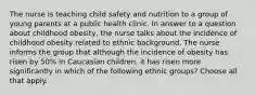 The nurse is teaching child safety and nutrition to a group of young parents at a public health clinic. In answer to a question about childhood obesity, the nurse talks about the incidence of childhood obesity related to ethnic background. The nurse informs the group that although the incidence of obesity has risen by 50% in Caucasian children, it has risen more significantly in which of the following ethnic groups? Choose all that apply.