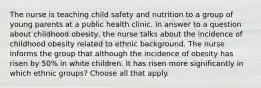 The nurse is teaching child safety and nutrition to a group of young parents at a public health clinic. In answer to a question about childhood obesity, the nurse talks about the incidence of childhood obesity related to ethnic background. The nurse informs the group that although the incidence of obesity has risen by 50% in white children. It has risen more significantly in which ethnic groups? Choose all that apply.