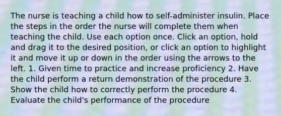 The nurse is teaching a child how to self-administer insulin. Place the steps in the order the nurse will complete them when teaching the child. Use each option once. Click an option, hold and drag it to the desired position, or click an option to highlight it and move it up or down in the order using the arrows to the left. 1. Given time to practice and increase proficiency 2. Have the child perform a return demonstration of the procedure 3. Show the child how to correctly perform the procedure 4. Evaluate the child's performance of the procedure