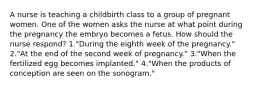 A nurse is teaching a childbirth class to a group of pregnant women. One of the women asks the nurse at what point during the pregnancy the embryo becomes a fetus. How should the nurse respond? 1."During the eighth week of the pregnancy." 2."At the end of the second week of pregnancy." 3."When the fertilized egg becomes implanted." 4."When the products of conception are seen on the sonogram."