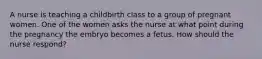 A nurse is teaching a childbirth class to a group of pregnant women. One of the women asks the nurse at what point during the pregnancy the embryo becomes a fetus. How should the nurse respond?