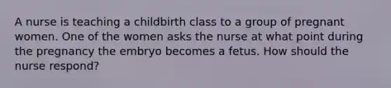 A nurse is teaching a childbirth class to a group of pregnant women. One of the women asks the nurse at what point during the pregnancy the embryo becomes a fetus. How should the nurse respond?