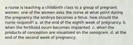 a nurse is teaching a childbirth class to a group of pregnant women. one of the women asks the nurse at what point during the pregnancy the embryo becomes a fetus. how should the nurse respond? a. at the end of the eighth week of pregnancy. b. when the fertilized ovum becomes implanted. c. when the products of conception are visualized on the sonogram. d. at the end of the second week of pregnancy.