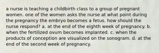 a nurse is teaching a childbirth class to a group of pregnant women. one of the women asks the nurse at what point during the pregnancy the embryo becomes a fetus. how should the nurse respond? a. at the end of the eighth week of pregnancy. b. when the fertilized ovum becomes implanted. c. when the products of conception are visualized on the sonogram. d. at the end of the second week of pregnancy.