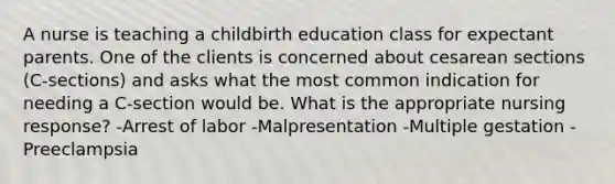 A nurse is teaching a childbirth education class for expectant parents. One of the clients is concerned about cesarean sections (C-sections) and asks what the most common indication for needing a C-section would be. What is the appropriate nursing response? -Arrest of labor -Malpresentation -Multiple gestation -Preeclampsia