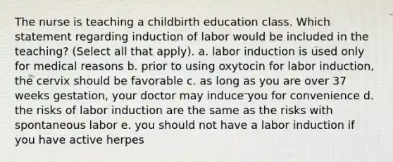 The nurse is teaching a childbirth education class. Which statement regarding induction of labor would be included in the teaching? (Select all that apply). a. labor induction is used only for medical reasons b. prior to using oxytocin for labor induction, the cervix should be favorable c. as long as you are over 37 weeks gestation, your doctor may induce you for convenience d. the risks of labor induction are the same as the risks with spontaneous labor e. you should not have a labor induction if you have active herpes