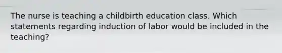 The nurse is teaching a childbirth education class. Which statements regarding induction of labor would be included in the teaching?