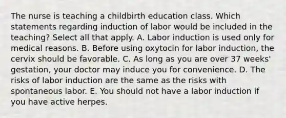 The nurse is teaching a childbirth education class. Which statements regarding induction of labor would be included in the teaching? Select all that apply. A. Labor induction is used only for medical reasons. B. Before using oxytocin for labor induction, the cervix should be favorable. C. As long as you are over 37 weeks' gestation, your doctor may induce you for convenience. D. The risks of labor induction are the same as the risks with spontaneous labor. E. You should not have a labor induction if you have active herpes.