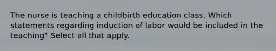 The nurse is teaching a childbirth education class. Which statements regarding induction of labor would be included in the teaching? Select all that apply.