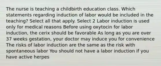 The nurse is teaching a childbirth education class. Which statements regarding induction of labor would be included in the teaching? Select all that apply. Select 2 Labor induction is used only for medical reasons Before using oxytocin for labor induction, the cerix should be favorable As long as you are over 37 weeks gestation, your doctor may induce you for convenience The risks of labor induction are the same as the risk with spontaneous labor You should not have a labor induction if you have active herpes