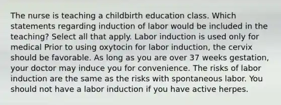 The nurse is teaching a childbirth education class. Which statements regarding induction of labor would be included in the teaching? Select all that apply. Labor induction is used only for medical Prior to using oxytocin for labor induction, the cervix should be favorable. As long as you are over 37 weeks gestation, your doctor may induce you for convenience. The risks of labor induction are the same as the risks with spontaneous labor. You should not have a labor induction if you have active herpes.