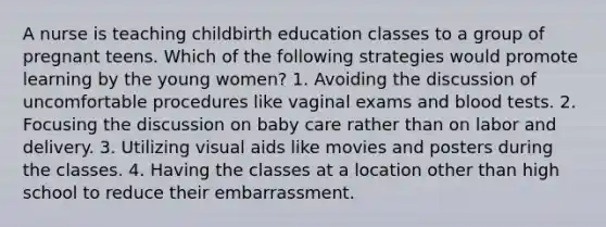 A nurse is teaching childbirth education classes to a group of pregnant teens. Which of the following strategies would promote learning by the young women? 1. Avoiding the discussion of uncomfortable procedures like vaginal exams and blood tests. 2. Focusing the discussion on baby care rather than on labor and delivery. 3. Utilizing visual aids like movies and posters during the classes. 4. Having the classes at a location other than high school to reduce their embarrassment.