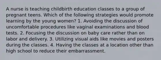 A nurse is teaching childbirth education classes to a group of pregnant teens. Which of the following strategies would promote learning by the young women? 1. Avoiding the discussion of uncomfortable procedures like vaginal examinations and blood tests. 2. Focusing the discussion on baby care rather than on labor and delivery. 3. Utilizing visual aids like movies and posters during the classes. 4. Having the classes at a location other than high school to reduce their embarrassment.