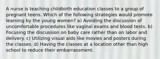 A nurse is teaching childbirth education classes to a group of pregnant teens. Which of the following strategies would promote learning by the young women? a) Avoiding the discussion of uncomfortable procedures like vaginal exams and blood tests. b) Focusing the discussion on baby care rather than on labor and delivery. c) Utilizing visual aids like movies and posters during the classes. d) Having the classes at a location other than high school to reduce their embarrassment.