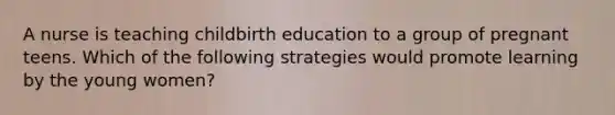 A nurse is teaching childbirth education to a group of pregnant teens. Which of the following strategies would promote learning by the young women?