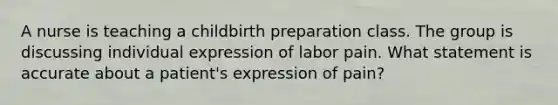 A nurse is teaching a childbirth preparation class. The group is discussing individual expression of labor pain. What statement is accurate about a patient's expression of pain?