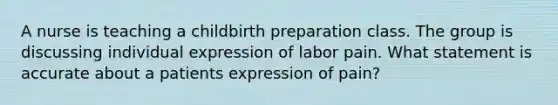 A nurse is teaching a childbirth preparation class. The group is discussing individual expression of labor pain. What statement is accurate about a patients expression of pain?