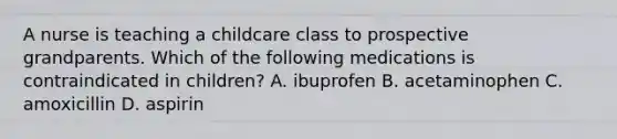 A nurse is teaching a childcare class to prospective grandparents. Which of the following medications is contraindicated in children? A. ibuprofen B. acetaminophen C. amoxicillin D. aspirin