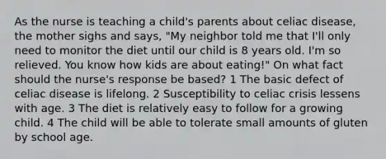 As the nurse is teaching a child's parents about celiac disease, the mother sighs and says, "My neighbor told me that I'll only need to monitor the diet until our child is 8 years old. I'm so relieved. You know how kids are about eating!" On what fact should the nurse's response be based? 1 The basic defect of celiac disease is lifelong. 2 Susceptibility to celiac crisis lessens with age. 3 The diet is relatively easy to follow for a growing child. 4 The child will be able to tolerate small amounts of gluten by school age.