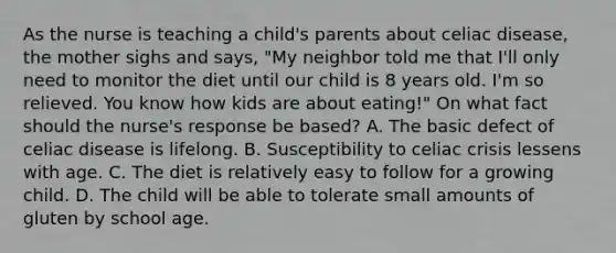 As the nurse is teaching a child's parents about celiac disease, the mother sighs and says, "My neighbor told me that I'll only need to monitor the diet until our child is 8 years old. I'm so relieved. You know how kids are about eating!" On what fact should the nurse's response be based? A. The basic defect of celiac disease is lifelong. B. Susceptibility to celiac crisis lessens with age. C. The diet is relatively easy to follow for a growing child. D. The child will be able to tolerate small amounts of gluten by school age.