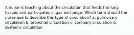 A nurse is teaching about the circulation that feeds the lung tissues and participates in gas exchange. Which term should the nurse use to describe this type of circulation? a. pulmonary circulation b. bronchial circulation c. coronary circulation d. systemic circulation