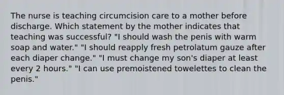 The nurse is teaching circumcision care to a mother before discharge. Which statement by the mother indicates that teaching was successful? "I should wash the penis with warm soap and water." "I should reapply fresh petrolatum gauze after each diaper change." "I must change my son's diaper at least every 2 hours." "I can use premoistened towelettes to clean the penis."