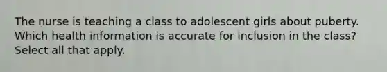 The nurse is teaching a class to adolescent girls about puberty. Which health information is accurate for inclusion in the class? Select all that apply.