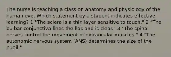 The nurse is teaching a class on anatomy and physiology of the human eye. Which statement by a student indicates effective learning? 1 "The sclera is a thin layer sensitive to touch." 2 "The bulbar conjunctiva lines the lids and is clear." 3 "The spinal nerves control the movement of extraocular muscles." 4 "The autonomic nervous system (ANS) determines the size of the pupil."