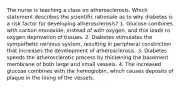 The nurse is teaching a class on atherosclerosis. Which statement describes the scientiﬁc rationale as to why diabetes is a risk factor for developing atherosclerosis? 1. Glucose combines with carbon monoxide, instead of with oxygen, and this leads to oxygen deprivation of tissues. 2. Diabetes stimulates the sympathetic nervous system, resulting in peripheral constriction that increases the development of atherosclerosis. 3. Diabetes speeds the atherosclerotic process by thickening the basement membrane of both large and small vessels. 4. The increased glucose combines with the hemoglobin, which causes deposits of plaque in the lining of the vessels.