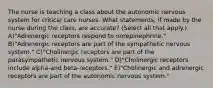 The nurse is teaching a class about the autonomic nervous system for critical care nurses. What statements, if made by the nurse during the class, are accurate? (Select all that apply.) A)"Adrenergic receptors respond to norepinephrine." B)"Adrenergic receptors are part of the sympathetic nervous system." C)"Cholinergic receptors are part of the parasympathetic nervous system." D)"Cholinergic receptors include alpha-and beta-receptors." E)"Cholinergic and adrenergic receptors are part of the autonomic nervous system."