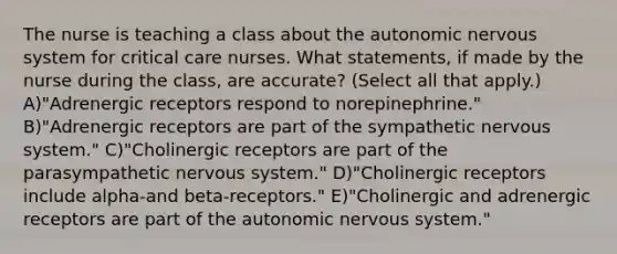 The nurse is teaching a class about the autonomic nervous system for critical care nurses. What statements, if made by the nurse during the class, are accurate? (Select all that apply.) A)"Adrenergic receptors respond to norepinephrine." B)"Adrenergic receptors are part of the sympathetic nervous system." C)"Cholinergic receptors are part of the parasympathetic nervous system." D)"Cholinergic receptors include alpha-and beta-receptors." E)"Cholinergic and adrenergic receptors are part of the autonomic nervous system."