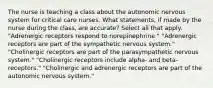 The nurse is teaching a class about the autonomic nervous system for critical care nurses. What statements, if made by the nurse during the class, are accurate? Select all that apply. "Adrenergic receptors respond to norepinephrine." "Adrenergic receptors are part of the sympathetic nervous system." "Cholinergic receptors are part of the parasympathetic nervous system." "Cholinergic receptors include alpha- and beta- receptors." "Cholinergic and adrenergic receptors are part of the autonomic nervous system."