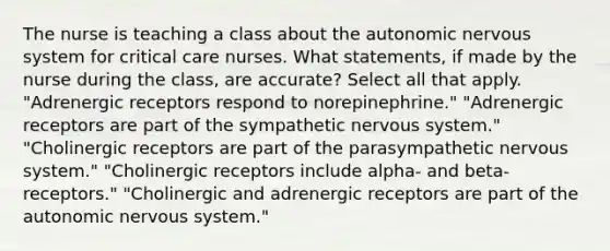 The nurse is teaching a class about the autonomic nervous system for critical care nurses. What statements, if made by the nurse during the class, are accurate? Select all that apply. "Adrenergic receptors respond to norepinephrine." "Adrenergic receptors are part of the sympathetic nervous system." "Cholinergic receptors are part of the parasympathetic nervous system." "Cholinergic receptors include alpha- and beta- receptors." "Cholinergic and adrenergic receptors are part of the autonomic nervous system."