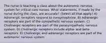 The nurse is teaching a class about the autonomic nervous system for critical care nurses. What statements, if made by the nurse during the class, are accurate? (Select all that apply.) A) Adrenergic receptors respond to norepinephrine. B) Adrenergic receptors are part of the sympathetic nervous system. C) Cholinergic receptors are part of the parasympathetic nervous system. D) Cholinergic receptors include alpha- and beta- receptors. E) Cholinergic and adrenergic receptors are part of the autonomic nervous system