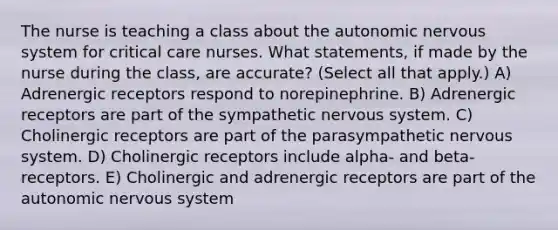 The nurse is teaching a class about the autonomic nervous system for critical care nurses. What statements, if made by the nurse during the class, are accurate? (Select all that apply.) A) Adrenergic receptors respond to norepinephrine. B) Adrenergic receptors are part of the sympathetic nervous system. C) Cholinergic receptors are part of the parasympathetic nervous system. D) Cholinergic receptors include alpha- and beta- receptors. E) Cholinergic and adrenergic receptors are part of the autonomic nervous system