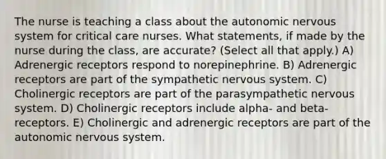 The nurse is teaching a class about the autonomic nervous system for critical care nurses. What statements, if made by the nurse during the class, are accurate? (Select all that apply.) A) Adrenergic receptors respond to norepinephrine. B) Adrenergic receptors are part of the sympathetic nervous system. C) Cholinergic receptors are part of the parasympathetic nervous system. D) Cholinergic receptors include alpha- and beta- receptors. E) Cholinergic and adrenergic receptors are part of the autonomic nervous system.