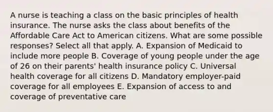 A nurse is teaching a class on the basic principles of health insurance. The nurse asks the class about benefits of the Affordable Care Act to American citizens. What are some possible responses? Select all that apply. A. Expansion of Medicaid to include more people B. Coverage of young people under the age of 26 on their parents' health insurance policy C. Universal health coverage for all citizens D. Mandatory employer-paid coverage for all employees E. Expansion of access to and coverage of preventative care