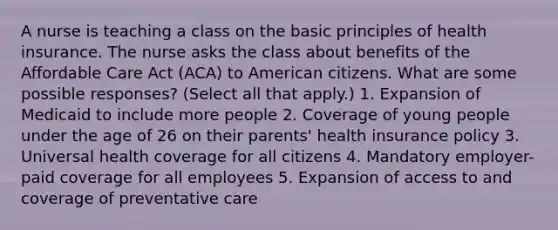 A nurse is teaching a class on the basic principles of health insurance. The nurse asks the class about benefits of the Affordable Care Act (ACA) to American citizens. What are some possible responses? (Select all that apply.) 1. Expansion of Medicaid to include more people 2. Coverage of young people under the age of 26 on their parents' health insurance policy 3. Universal health coverage for all citizens 4. Mandatory employer-paid coverage for all employees 5. Expansion of access to and coverage of preventative care